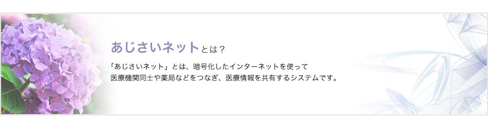 あじさいネットとは、暗号化したインターネットを使って医療機関同士や薬局をつなぎ、医療情報を共有するシステムです。